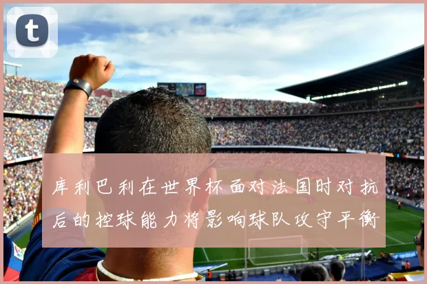 库利巴利在世界杯面对法国时对抗后的控球能力将影响球队攻守平衡