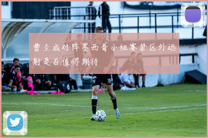 曹圭成对阵墨西哥小组赛禁区外远射是否值得期待