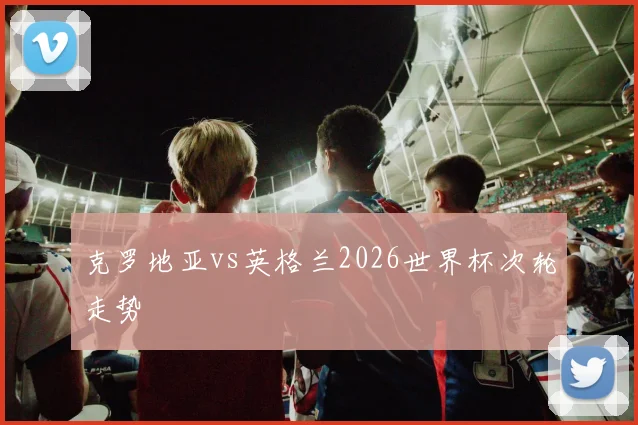 克罗地亚vs英格兰2026世界杯次轮走势