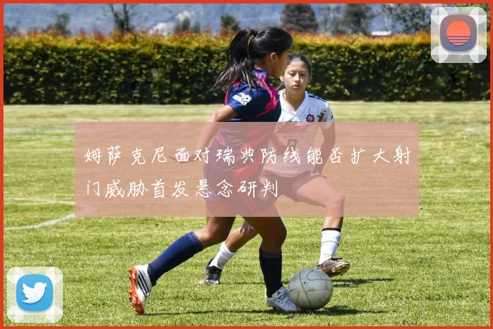 姆萨克尼面对瑞典防线能否扩大射门威胁首发悬念研判