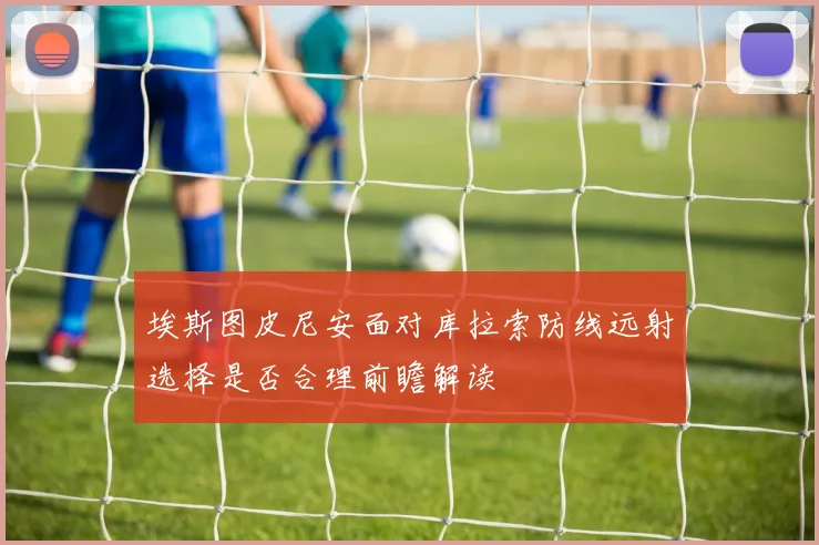 埃斯图皮尼安面对库拉索防线远射选择是否合理前瞻解读