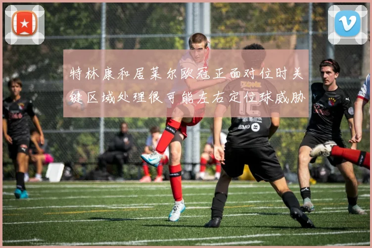 特林康和居莱尔欧冠正面对位时关键区域处理很可能左右定位球威胁