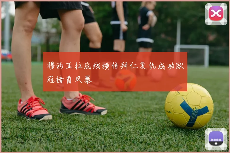 穆西亚拉底线横传拜仁复仇成功欧冠榜首风暴