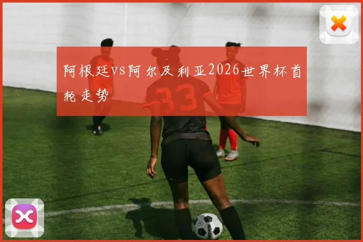 阿根廷vs阿尔及利亚2026世界杯首轮走势