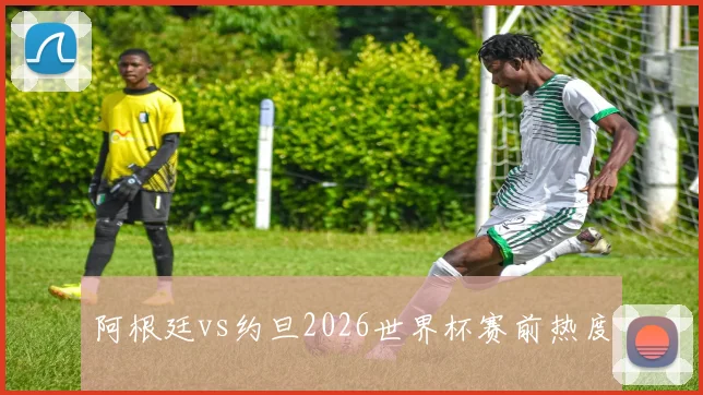 阿根廷vs约旦2026世界杯赛前热度