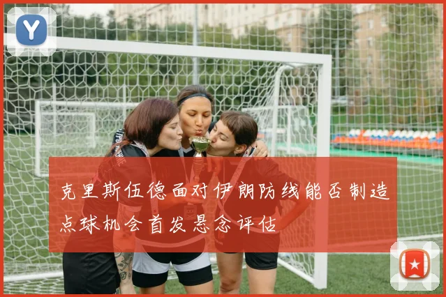 克里斯伍德面对伊朗防线能否制造点球机会首发悬念评估