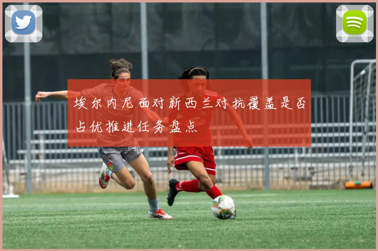 埃尔内尼面对新西兰对抗覆盖是否占优推进任务盘点