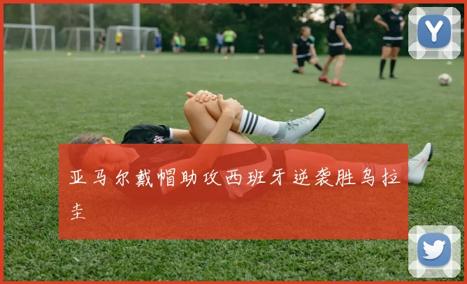 亚马尔戴帽助攻西班牙逆袭胜乌拉圭