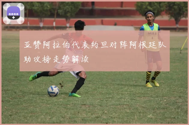 亚赞阿拉伯代表约旦对阵阿根廷队助攻榜走势解读