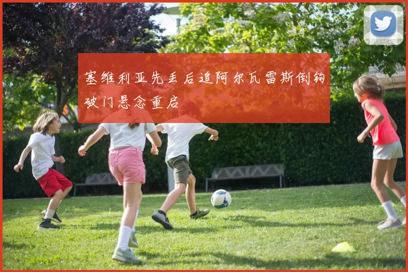 塞维利亚先丢后追阿尔瓦雷斯倒钩破门悬念重启