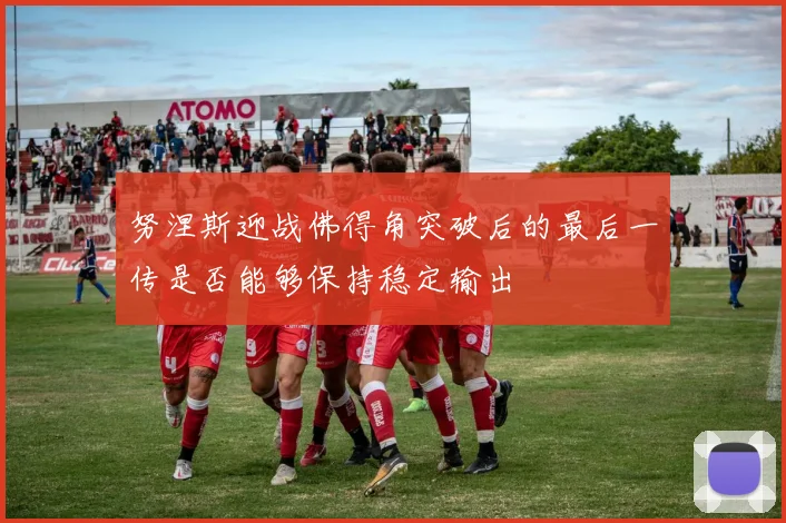 努涅斯迎战佛得角突破后的最后一传是否能够保持稳定输出
