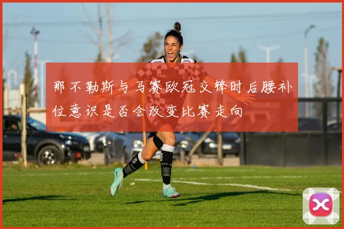 那不勒斯与马赛欧冠交锋时后腰补位意识是否会改变比赛走向