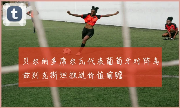 贝尔纳多席尔瓦代表葡萄牙对阵乌兹别克斯坦推进价值前瞻