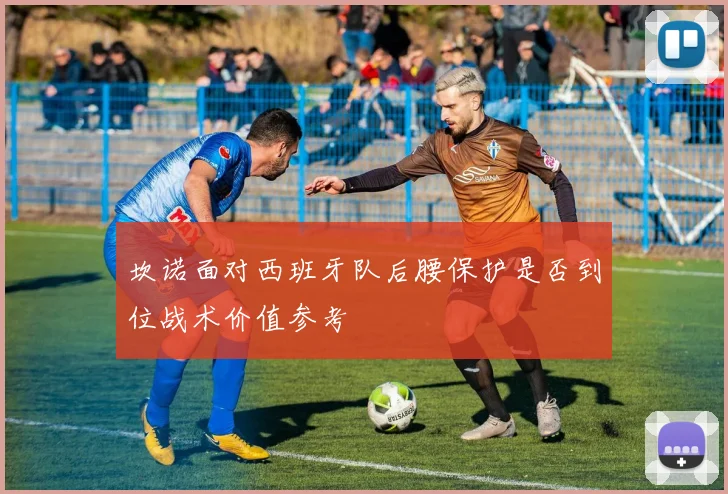 坎诺面对西班牙队后腰保护是否到位战术价值参考