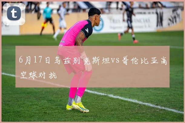 6月17日乌兹别克斯坦vs哥伦比亚高空球对抗