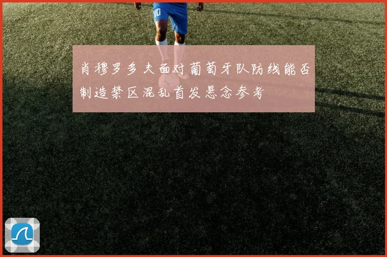 肖穆罗多夫面对葡萄牙队防线能否制造禁区混乱首发悬念参考