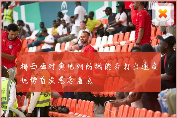 梅西面对奥地利防线能否打出速度优势首发悬念看点