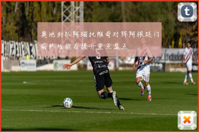 奥地利队阿瑙托维奇对阵阿根廷门前终结能否提升重点盘点
