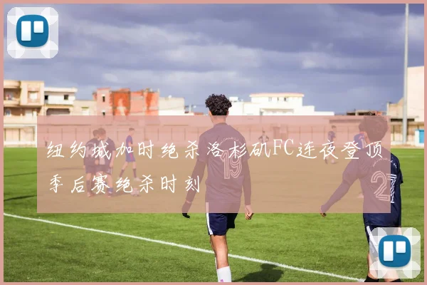 纽约城加时绝杀洛杉矶FC连夜登顶季后赛绝杀时刻