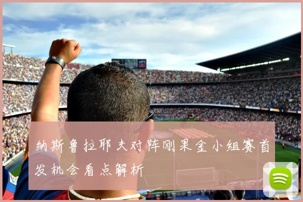 纳斯鲁拉耶夫对阵刚果金小组赛首发机会看点解析