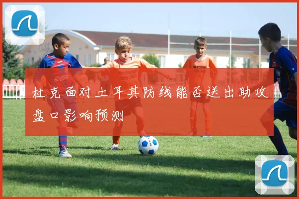 杜克面对土耳其防线能否送出助攻盘口影响预测