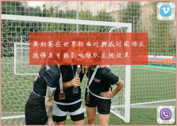 奥利塞在世界杯面对挪威时前场反抢强度可能影响球队反抢效果