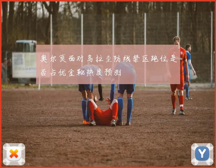 奥尔莫面对乌拉圭防线禁区跑位是否占优金靴热度预测