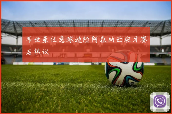 韦世豪任意球造险阿森纳西班牙赛后热议