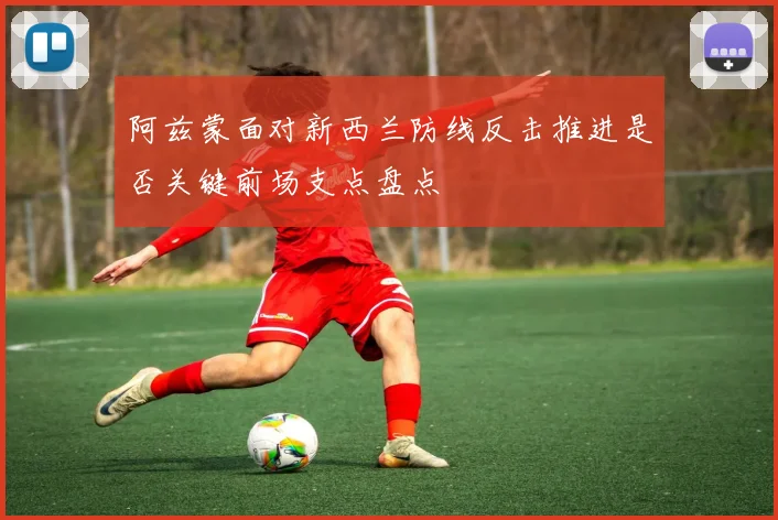 阿兹蒙面对新西兰防线反击推进是否关键前场支点盘点