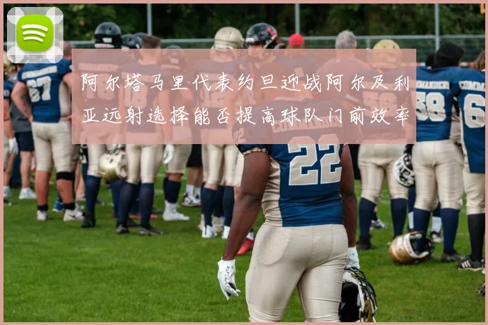 阿尔塔马里代表约旦迎战阿尔及利亚远射选择能否提高球队门前效率