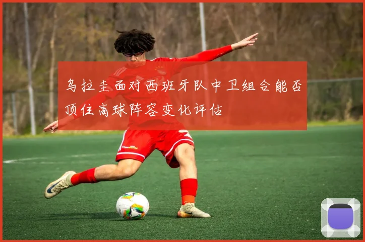 乌拉圭面对西班牙队中卫组合能否顶住高球阵容变化评估