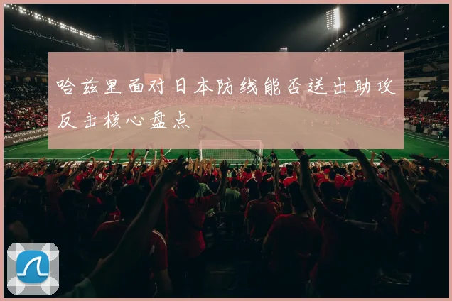 哈兹里面对日本防线能否送出助攻反击核心盘点