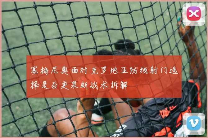 塞梅尼奥面对克罗地亚防线射门选择是否更果断战术拆解