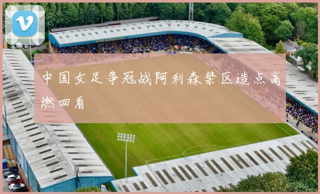 中国女足争冠战阿利森禁区造点高燃回看