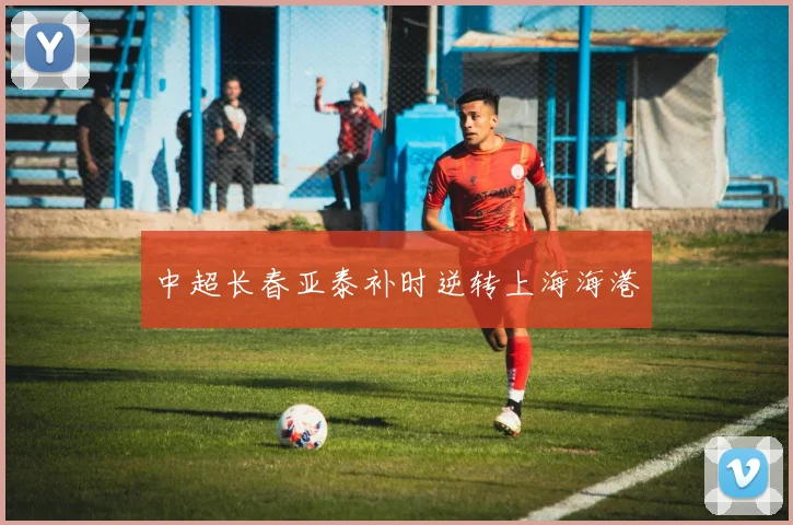 中超长春亚泰补时逆转上海海港
