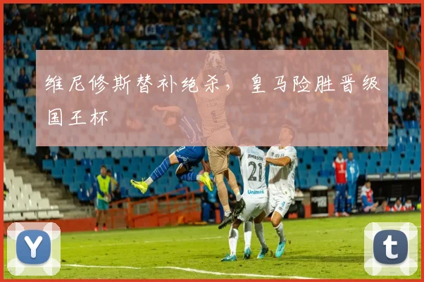 维尼修斯替补绝杀，皇马险胜晋级国王杯