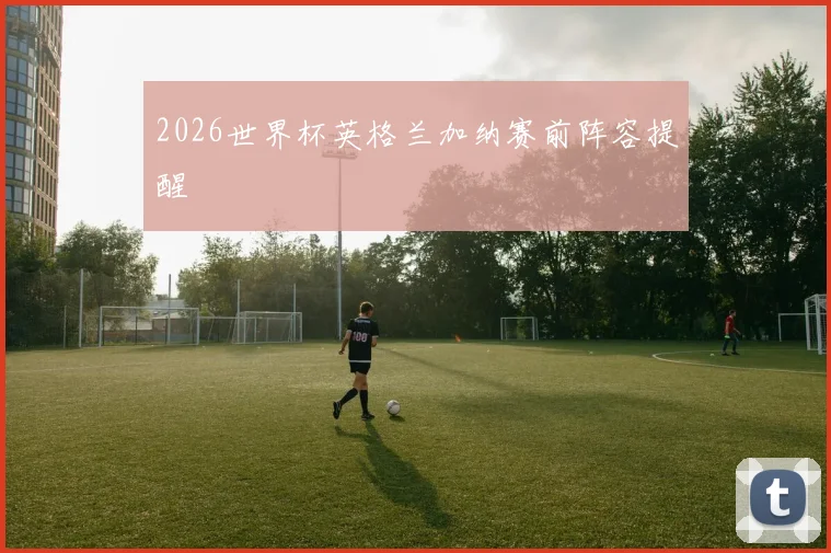 2026世界杯英格兰加纳赛前阵容提醒