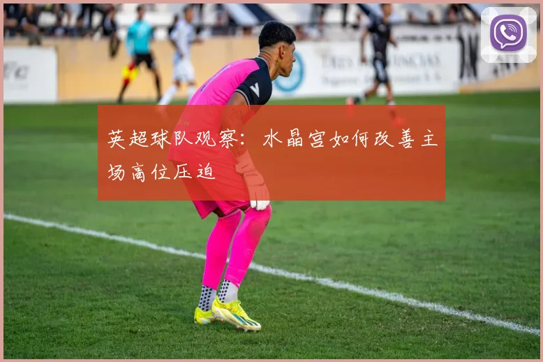 英超球队观察：水晶宫如何改善主场高位压迫