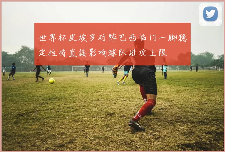 世界杯皮埃罗对阵巴西临门一脚稳定性将直接影响球队进攻上限