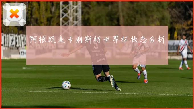 阿根廷麦卡利斯特世界杯状态分析