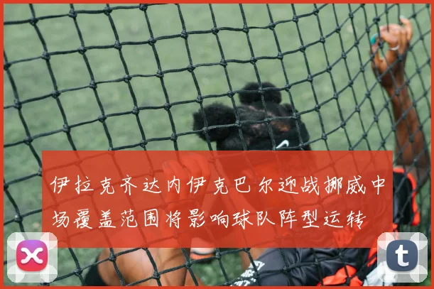伊拉克齐达内伊克巴尔迎战挪威中场覆盖范围将影响球队阵型运转