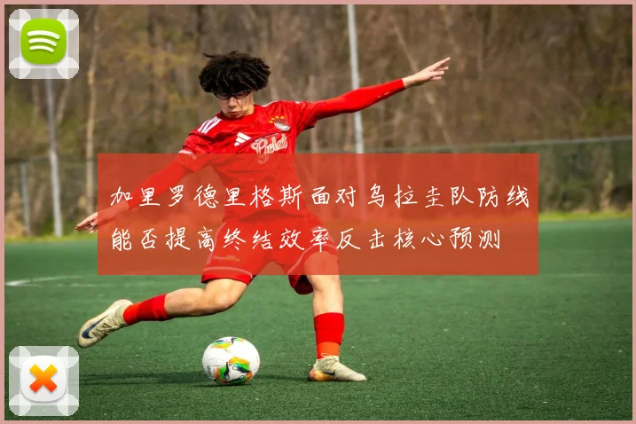 加里罗德里格斯面对乌拉圭队防线能否提高终结效率反击核心预测