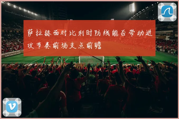 萨拉赫面对比利时防线能否带动进攻节奏前场支点前瞻