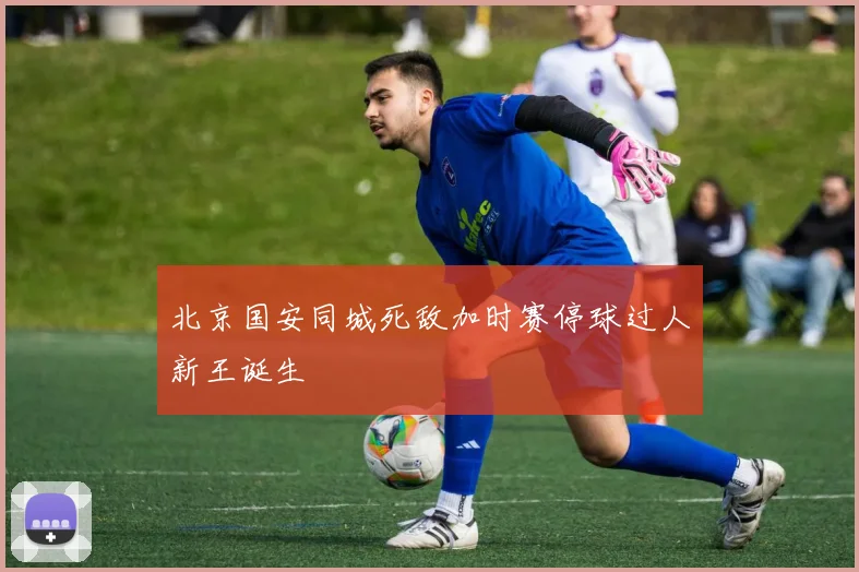 北京国安同城死敌加时赛停球过人新王诞生