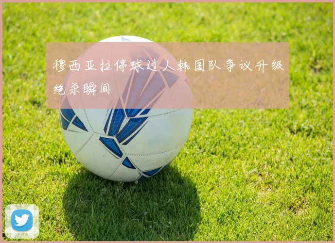 穆西亚拉停球过人韩国队争议升级绝杀瞬间