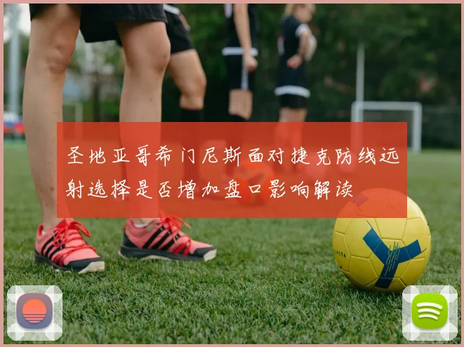 圣地亚哥希门尼斯面对捷克防线远射选择是否增加盘口影响解读