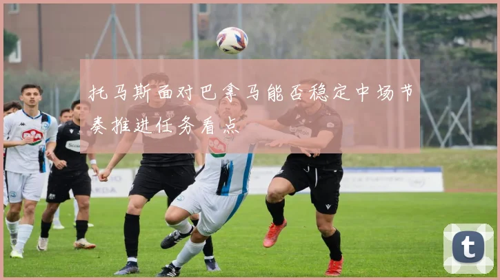 托马斯面对巴拿马能否稳定中场节奏推进任务看点