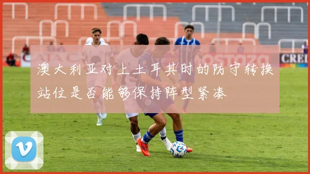 澳大利亚对上土耳其时的防守转换站位是否能够保持阵型紧凑