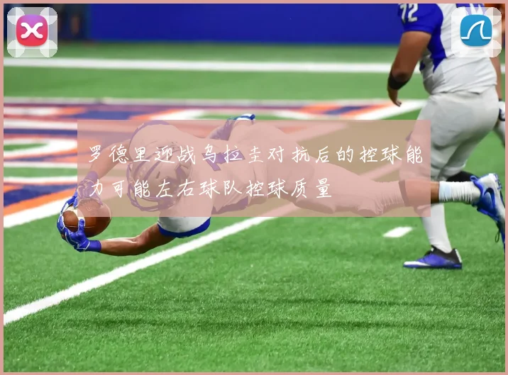罗德里迎战乌拉圭对抗后的控球能力可能左右球队控球质量